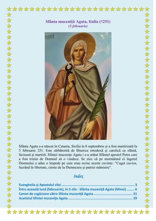 Sfânta muceniţă Agata, Italia (†251)
(5 februarie)
Sfânta Agata s-a născut în Catania, Sicilia la 8 septembrie şi a fost martirizată la
5 februarie 251. Este sărbătorită de Biserica ortodoxă şi catolică ca sfântă,
fecioară și martiră. Sfintei muceniţe Agata i s-a arătat Sfântul apostol Petru care
a fost trimis de Domnul să o vindece. Se zice că pe mormântul ei îngerul
Domnului a adus o lespede pe care erau scrise aceste cuvinte: "Cuget cuvios,
lucrând în libertate, cinste de la Dumnezeu şi patriei mântuire".
Index
Evanghelia şi Apostolul zilei ........................................................................... 3
Întru această lună (februarie), în 5 zile - Sfânta muceniţă Agata (Minei) ........ 6
Canon de rugăciune către Sfânta muceniţă Agata........................................ 21
Acatistul Sfintei muceniţe Agata .................................................................. 29
 