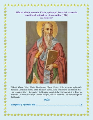 Sfântul sfinţit mucenic Vlasie, episcopul Sevastiei, Armenia
ocrotitorul animalelor şi oamenilor (†316)
(11 februarie)
Sfântul Vlasie, Vlas, Blasiu, Blasius sau Blaziu († cca. 316), a fost un episcop în
Sevastia (Armenia mare), astăzi Sivas în Turcia. Este comemorat ca sfânt în Bise-
rica ortodoxă (în 11 februarie.) în Biserica catolică (la 3 februarie) şi în Biserica
armeană ( a doua zi de frupt - lunea, marţea, joia sau sâmbăta - de după întroptirea
Epifaniei).
Index
Evanghelia şi Apostolul zilei ................................................................................3
 