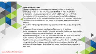 www.maharastrianforts.com
Some Interesting Facts
Spread over 48 acres of land and surrounded by waters on all its sides,
Sindhudurg Fort is one the naturally protected forts in India. It is further
protected by a massive compound wall which is 30 ft high and 12 ft thick.
The majority of this construction is built with sand brought from Gujarat
The main strength of this unshakeable island fort lies in its seamless engineering.
The foundation of the fort was laid solidly by using over 4000 mounds of iron
and lead.
Yet another intriguing architectural aspect of this fort is the zig-zag design of its
walls
This extraordinary construct also boasts of as many as 42 bastions
It also houses many Hindu temples including a one of a kind temple dedicated to
Chhatrapati Shivaji, which was built by his son Rajaram
Another interesting fact of this fort is its main entrance. It is built in such a way
that it is almost impossible for anyone to identify from the outside.
Apart from its astounding architectural excellence, which draws a lot of tourists
every year, this fort is also renowned its stellar scenic beauty. Standing tall
amidst the Arabian Ocean, Sindhudurg Fort is one visual treat worth visiting at
least once.
 