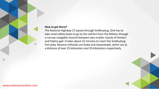 www.maharastrianforts.com
How to get there?
The National Highway-17 passes through Sindhudurg, One has to
take small safety boats to go to this old fort from the Malvan through
a narrow navigable channel between two smaller islands of Dontari
and Padma gad. It takes about 15 minutes to reach the Sindhudurg
Fort jetty. Nearest railheads are Kudal and Sawantawdi, which are at
a distance of over 25 kilometers and 35 kilometers respectively.
 