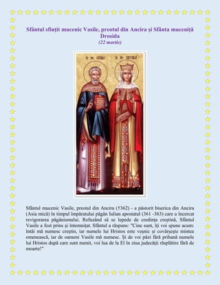 Sfântul sfinţit mucenic Vasile, preotul din Ancira şi Sfânta muceniță
Drosida
(22 martie)
Sfântul mucenic Vasile, preotul din Ancira (†362) - a păstorit biserica din Ancira
(Asia mică) în timpul împăratului păgân Iulian apostatul (361 -363) care a încercat
revigorarea păgânismului. Refuzând să se lepede de credința creștină, Sfântul
Vasile a fost prins și întemnițat. Sfântul a răspuns: "Cine sunt, îţi voi spune acum:
întâi mă numesc creştin, iar numele lui Hristos este veşnic şi covârşeşte mintea
omenească, iar de oameni Vasile mă numesc. Şi de voi păzi fără prihană numele
lui Hristos după care sunt numit, voi lua de la El în ziua judecăţii răsplătire fără de
moarte!"
 
