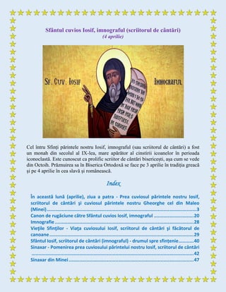 Sfântul cuvios Iosif, imnograful (scriitorul de cântări)
(4 aprilie)
Cel întru Sfinți părintele nostru Iosif, imnograful (sau scriitorul de cântări) a fost
un monah din secolul al IX-lea, mare apărător al cinstirii icoanelor în perioada
iconoclastă. Este cunoscut ca prolific scriitor de cântări bisericești, așa cum se vede
din Octoih. Prăznuirea sa în Biserica Ortodoxă se face pe 3 aprilie în tradiția greacă
și pe 4 aprilie în cea slavă și românească.
Index
În această lună (aprilie), ziua a patra - Prea cuviosul părintele nostru Iosif,
scriitorul de cântări şi cuviosul părintele nostru Gheorghe cel din Maleo
(Minei).............................................................................................................3
Canon de rugăciune către Sfântul cuvios Iosif, imnograful .............................20
Imnografie.....................................................................................................28
Vieţile Sfinţilor - Viaţa cuviosului Iosif, scriitorul de cântări şi făcătorul de
canoane.........................................................................................................29
Sfântul Iosif, scriitorul de cântări (imnograful) - drumul spre sfințenie...........40
Sinaxar - Pomenirea prea cuviosului părintelui nostru Iosif, scriitorul de cântări
......................................................................................................................42
Sinaxar din Minei...........................................................................................47
 