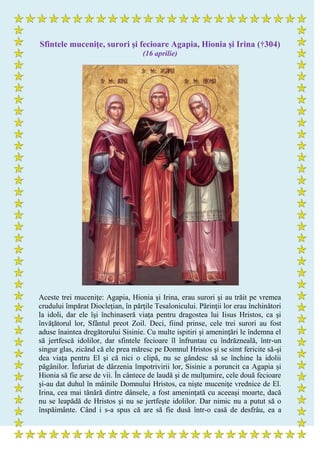 Sfintele muceniţe, surori şi fecioare Agapia, Hionia şi Irina (†304)
(16 aprilie)
Aceste trei muceniţe: Agapia, Hionia şi Irina, erau surori şi au trăit pe vremea
crudului împărat Diocleţian, în părţile Tesalonicului. Părinţii lor erau închinători
la idoli, dar ele îşi închinaseră viaţa pentru dragostea lui Iisus Hristos, ca şi
învăţătorul lor, Sfântul preot Zoil. Deci, fiind prinse, cele trei surori au fost
aduse înaintea dregătorului Sisinie. Cu multe ispitiri şi ameninţări le îndemna el
să jertfescă idolilor, dar sfintele fecioare îl înfruntau cu îndrăzneală, într-un
singur glas, zicând că ele prea măresc pe Domnul Hristos şi se simt fericite să-şi
dea viaţa pentru El şi că nici o clipă, nu se gândesc să se închine la idolii
păgânilor. Înfuriat de dârzenia împotrivirii lor, Sisinie a poruncit ca Agapia şi
Hionia să fie arse de vii. În cântece de laudă şi de mulţumire, cele două fecioare
şi-au dat duhul în mâinile Domnului Hristos, ca nişte muceniţe vrednice de El.
Irina, cea mai tânără dintre dânsele, a fost ameninţată cu aceeaşi moarte, dacă
nu se leapădă de Hristos şi nu se jertfeşte idolilor. Dar nimic nu a putut să o
înspăimânte. Când i s-a spus că are să fie dusă într-o casă de desfrâu, ea a
 