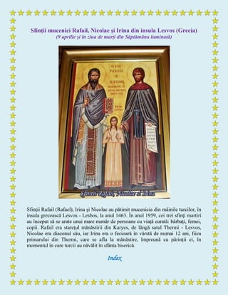 Sfinţii mucenici Rafail, Nicolae şi Irina din insula Lesvos (Grecia)
(9 aprilie şi în ziua de marţi din Săptămâna luminată)
Sfinţii Rafail (Rafael), Irina şi Nicolae au pătimit mucenicia din mâinile turcilor, în
insula grecească Lesvos - Lesbos, la anul 1463. În anul 1959, cei trei sfinţi martiri
au început să se arate unui mare număr de persoane cu viaţă curată: bărbaţi, femei,
copii. Rafail era stareţul mănăstirii din Karyes, de lângă satul Thermi - Lesvos,
Nicolae era diaconul său, iar Irina era o fecioară în vârstă de numai 12 ani, fiica
primarului din Thermi, care se afla la mănăstire, împreună cu părinţii ei, în
momentul în care turcii au năvălit în sfânta biserică.
Index
 