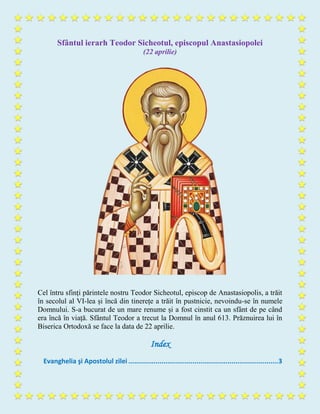 Sfântul ierarh Teodor Sicheotul, episcopul Anastasiopolei
(22 aprilie)
Cel întru sfinți părintele nostru Teodor Sicheotul, episcop de Anastasiopolis, a trăit
în secolul al VI-lea și încă din tinerețe a trăit în pustnicie, nevoindu-se în numele
Domnului. S-a bucurat de un mare renume și a fost cinstit ca un sfânt de pe când
era încă în viață. Sfântul Teodor a trecut la Domnul în anul 613. Prăznuirea lui în
Biserica Ortodoxă se face la data de 22 aprilie.
Index
Evanghelia şi Apostolul zilei .............................................................................3
 