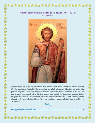 Sfântul mucenic Sava Gotul de la Buzău (334 – †372)
(12 aprilie)
Sfântul Sava de la Buzău, cunoscut mai adesea drept Sava Gotul s-a născut în anul
334 în regiunea Buzăului, în apropiere de râul Mousaios (Buzăul de azi), din
părinţi creştini şi a trăit în zona deluroasă a Subcarpaţilor de curbură. Actul său de
martirizare precizează că ar fi fost cantor sau dascăl în interiorul comunităţilor
religioase de acolo. Este celebrat, în cultul român ortodox, la 12 aprilie (deşi apare
alteori în dreptul zilei de 18 aprilie), iar conform calendarului romano-catolic, pe
28 aprilie.
Index
Evanghelia şi Apostolul zilei ................................................................................4
 