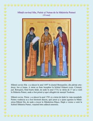 Sfinții cuvioși Sila, Paisie și Natan de la Sihăstria Putnei
(16 mai)
Sfântul cuvios Sila s-a născut în anul 1697 în ținutul Botoșanilor, din părinți orto-
docși, Ion și Ioana. A intrat ca frate începător la Schitul Orășeni (com. Cristești,
jud. Botoșani), fiind foarte tânăr, de unde în anul 1714, la vârsta de 17 ani a venit
la Sihăstria Putnei, unde a fost primit și apoi călugărit de starețul Teodosie.
Sfântul cuvios Paisie s-a născut în anul 1701 și a intrat de tânăr în viața monahală.
Pentru vrednicia sa a fost hirotonit diacon, apoi preot și a ajuns egumen la Mănă-
stirea Sfântul Ilie, de unde a trecut la Mănăstirea Râșca. După o vreme a venit la
Schitul Sihăstria Putnei, viețuind întru adâncă smerenie.
 