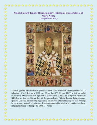 Sfântul ierarh Ignatie Briancianinov, episcop al Caucazului și al
Mării Negre
(30 aprilie/ 13 mai )
Sfântul Ignatie Briancianinov (născut Dmitri Alexandrovici Breanceaninov la 17
februarie, S.V. 5 februarie 1807 - d. 30 aprilie, S.V. 13 mai 1867) a fost un prelat
al Bisericii Ortodoxe Ruse, episcop al Caucazului și al Mării Negre în secolul al
XIX-lea, scriitor prolific de lucrări de spiritualitate. Sfântul Ignatie Briancianinov
spunea: Cel care nesocoteşte rugăciunea îşi nesocoteşte mântuirea; cel care renunţă
la rugăciune, renunţă la mântuire. Este considerat sfânt cuvios în ortodoxismul rus,
iar prăznuirea sa se face pe 30 aprilie/ 13 mai.
 