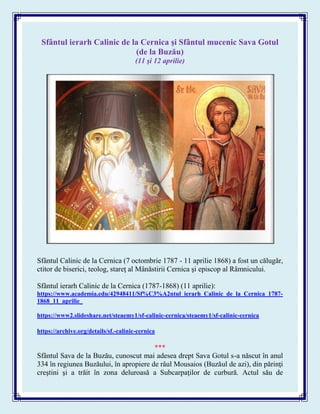 Sfântul ierarh Calinic de la Cernica şi Sfântul mucenic Sava Gotul
(de la Buzău)
(11 şi 12 aprilie)
Sfântul Calinic de la Cernica (7 octombrie 1787 - 11 aprilie 1868) a fost un călugăr,
ctitor de biserici, teolog, stareţ al Mânăstirii Cernica şi episcop al Râmnicului.
Sfântul ierarh Calinic de la Cernica (1787-1868) (11 aprilie):
https://www.academia.edu/42948411/Sf%C3%A2ntul_ierarh_Calinic_de_la_Cernica_1787-
1868_11_aprilie_
https://www2.slideshare.net/steaemy1/sf-calinic-cernica/steaemy1/sf-calinic-cernica
https://archive.org/details/sf.-calinic-cernica
***
Sfântul Sava de la Buzău, cunoscut mai adesea drept Sava Gotul s-a născut în anul
334 în regiunea Buzăului, în apropiere de râul Mousaios (Buzăul de azi), din părinţi
creştini şi a trăit în zona deluroasă a Subcarpaţilor de curbură. Actul său de
 