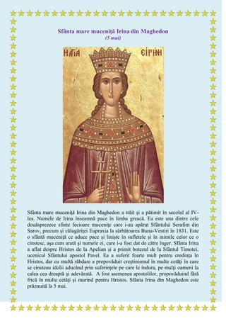 Sfânta mare muceniţă Irina din Maghedon
(5 mai)
Sfânta mare muceniţă Irina din Maghedon a trăit şi a pătimit în secolul al IV-
lea. Numele de Irina înseamnă pace în limba greacă. Ea este una dintre cele
douăsprezece sfinte fecioare muceniţe care i-au apărut Sfântului Serafim din
Sarov, precum şi călugăriţei Eupraxia la sărbătoarea Buna-Vestiri în 1831. Este
o sfântă muceniţă ce aduce pace şi linişte în sufletele şi în inimile celor ce o
cinstesc, aşa cum arată şi numele ei, care i-a fost dat de către înger. Sfânta Irina
a aflat despre Hristos de la Apelian şi a primit botezul de la Sfântul Timotei,
ucenicul Sfântului apostol Pavel. Ea a suferit foarte mult pentru credinţa în
Hristos, dar cu multă răbdare a propovăduit creştinismul în multe cetăţi în care
se cinsteau idolii aducând prin suferinţele pe care le îndura, pe mulţi oameni la
calea cea dreaptă şi adevărată. A fost asemenea apostolilor, propovăduind fără
frică în multe cetăţi şi murind pentru Hristos. Sfânta Irina din Maghedon este
prăznuită la 5 mai.
 