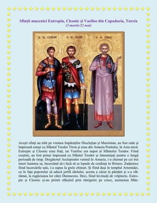 Sfinţii mucenici Eutropiu, Cleonic şi Vasilisc din Capadocia, Turcia
(3 martie/22 mai)
Aceşti sfinţi au trăit pe vremea împăraţilor Diocleţian şi Maximian, au fost rude şi
împreună ostaşi cu Sfântul Teodor Tiron şi erau din Amasia Pontului, în Asia mică.
Eutropie şi Cleonic erau fraţi, iar Vasilisc era nepot al Sfântului Teodor. Fiind
creştini, au fost prinşi împreună cu Sfântul Teodor şi întemniţaţi pentru o lungă
perioadă de timp. Dregătorul Asclepiodot venind în Amasia, i-a chemat pe cei trei
tineri înaintea sa, încercând să-i facă să se lepede de credinţa în Hristos. Zadarnice
fiind încercările sale, i-a supus la grele chinuri. Şi fiind duşi în templul Artemidei,
ca în faţa poporului să aducă jertfă idolului, acesta a căzut la pământ şi s-a sfă-
râmat, la rugăciunea lor către Dumnezeu. Deci, fiind învinuiţi de vrăjitorie, Eutro-
pie şi Cleonic şi-au primit sfârşitul prin răstignire pe cruce, asemenea Mân-
 