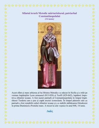 Sfântul ierarh Metodie mărturisitorul, patriarhul
Constantinopolului
(14 iunie)
Acest sfânt şi mare arhiereu al lui Hristos Metodie s-a născut în Sicilia şi a trăit pe
vremea împăraţilor Leon armeanul (813-820) şi Teofil (829-842), luptători împo-
triva sfintelor icoane. A fost numit patriarh al Constantinopolului în timpul împă-
rătesei Teodora care a pus și capăt ereziei iconoclaste. În timpul păstoriri sale ca
patriarh a fost restabilit cultul sfintelor icoane și s-a stabilit sărbătoarea Ortodoxiei
în prima Duminică a Postului mare. A trecut la cele veșnice în anul 846, 14 iunie.
Index
 