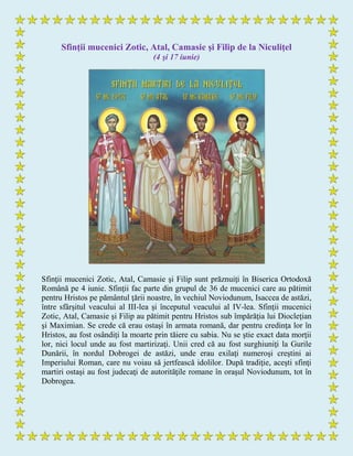 Sfinţii mucenici Zotic, Atal, Camasie şi Filip de la Niculiţel
(4 şi 17 iunie)
Sfinţii mucenici Zotic, Atal, Camasie şi Filip sunt prăznuiţi în Biserica Ortodoxă
Română pe 4 iunie. Sfinţii fac parte din grupul de 36 de mucenici care au pătimit
pentru Hristos pe pământul ţării noastre, în vechiul Noviodunum, Isaccea de astăzi,
între sfârşitul veacului al III-lea şi începutul veacului al IV-lea. Sfinţii mucenici
Zotic, Atal, Camasie şi Filip au pătimit pentru Hristos sub împărăţia lui Diocleţian
şi Maximian. Se crede că erau ostaşi în armata romană, dar pentru credinţa lor în
Hristos, au fost osândiţi la moarte prin tăiere cu sabia. Nu se ştie exact data morţii
lor, nici locul unde au fost martirizaţi. Unii cred că au fost surghiuniţi la Gurile
Dunării, în nordul Dobrogei de astăzi, unde erau exilaţi numeroşi creştini ai
Imperiului Roman, care nu voiau să jertfească idolilor. După tradiţie, aceşti sfinţi
martiri ostaşi au fost judecaţi de autorităţile romane în oraşul Noviodunum, tot în
Dobrogea.
 