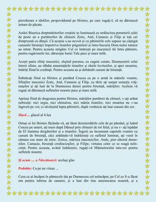 pierzătoare a idolilor, propovăduind pe Hristos, pe care rugaţi-L să ne dăruiască
iertare de păcate.
Astăzi Biserica dreptmăritorilor creştini se luminează cu strălucirea pomenirii celei
de peste an a purtătorilor de chinuiri Zotic, Atal, Camasie şi Filip şi toţi cei
dimpreună cu dânşii. Că aceştia s-au nevoit şi cu pătimirile cele supuse au câştigat
cununile biruinţei împotriva tiranilor prigonitori şi întru bucuria Dom-nului tuturor
au intrat. Pentru aceasta strigăm: Cel ce întăreşti pe mucenicii tăi întru pătimiri,
pentru rugăciunile lor, dăruieşte lumii Tale pace şi mare milă.
Aceşti patru sfinţi mucenici, slujind pururea, cu cugete curate, Dumnezeirii celei
întreit sfinte, au răbdat ameninţările tiranilor şi rănile loviturilor, şi apoi moartea,
întăriţi fiind în credinţă. Pentru aceasta au şi dobândit cununi de biruinţă.
Îmbrăcaţi fiind cu Hristos şi purtând Crucea ca pe o armă în mâinile voastre,
Sfinţilor mucenici Zotic, Atal, Camasie şi Filip, cu tărie aţi surpat semeţia vrăj-
maşilor şi aţi luat de la Dumnezeu daruri pentru biruinţă, măriţilor; Aceluia vă
rugaţi să dăruiască sufletelor noastre pace şi mare milă.
Aprinşi fiind de dragostea pentru Hristos, măriţilor purtători de chinuri, v-aţi arătat
nebiruiţi: nici urgia, nici chinuirea, nici mânia tiranilor, nici moartea nu v-au
îngrozit pe voi; ci săvârşind lupta pătimirii, după vrednicie aţi luat cununi din cer.
Slavă ... glasul al 4-lea
Ostaşi ai lui Hristos făcându-vă, aţi lăsat dezmierdările cele de pe pământ, şi luând
Crucea pe umeri, aţi mers după Dânsul prin chinuiri de tot felul, şi nu v- aţi lepădat
de El înaintea dregătorilor şi a tiranilor. Îngerii au încununat capetele voastre cu
cununi de biruinţă, căci arătându-vă îndrăzneţi cu sufletul luminat, aţi venit în
cămara cea mare de mire: Zotice, mărirea mucenicilor, Atale, pier-zătorul demo-
nilor, Camasie, biruinţă credincioşilor, şi Filipe, virtutea celor ce se roagă neîn-
cetat; Pentru aceasta, având îndrăznire, rugaţi-vă Mântuitorului tutu-ror pentru
sufletele noastre.
Şi acum .... a Născătoarei: acelaşi glas
Podobie: Ca pe un viteaz ...
Ceea ce ai încăput în pântecele tău pe Dumnezeu cel neîncăput, pe Cel ce S-a făcut
om pentru iubirea de oameni, şi a luat din tine amestecarea noastră, şi a
 