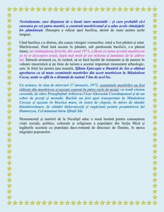 Noviodunum, care dispunea de o bună stare materială – şi care probabil că-i
cunoştea pe cei patru martiri, a construit martiriconul şi a adus acolo rămăşiţele
lor pământeşti. Deasupra a ridicat apoi bazilica, destul de mare pentru acele
timpuri.
Când bazilica s-a distrus, din cauza vitregiei vremurilor, totul a fost părăsit şi uitat.
Martiriconul, fiind însă ascuns în pământ, sub pardoseala bazilicii, s-a păstrat
intact, iar întâmplarea fericită, din anul 1971, a făcut ca taina acestui martiricon
să ni se descopere nouă, după mai mult de un mileniu şi jumătate de la zidirea
lui. Întrucât urmează ca, în curând, să se facă lucrări de restaurare şi de punere în
valoare muzeistică şi pe linie de turism a acestui important monument arheologic,
unic în felul lui pentru ţara noastră, Sfânta Episcopie a Dunării de Jos a obţinut
aprobarea ca să mute osemintele martirilor din acest martiricon la Mănăstirea
Cocoş, unde se află la o distanţă de numai 5 km de acel loc.
Ca urmare, în ziua de miercuri 17 ianuarie, 1972, osemintele martirilor au fost
ridicate din martiricon şi aşezate separat în patru racle de metal, cu toată cinstea
cuvenită, de către Preasfinţitul Arhiereu-Vicar Gherasim Constănţeanul şi de un
sobor de preoţi şi monahi. Raclele au fost apoi transportate la Mănăstirea
Cocoşu şi aşezate în biserica mare, în sunet de clopote, în miros de tămâie
binemirositoare, în cântări duhovniceşti şi rugăciuni pentru preamărirea lui
Dumnezeu, Cel minunat întru Sfinţii Săi.
Monumentul şi martirii de la Niculiţel aduc o nouă lumină pentru cunoaşterea
vieţii sociale, politice, culturale şi religioase a populaţiei din Sciţia Mică şi
legăturile acesteia cu populaţia daco-romană de dincoace de Dunăre, în epoca
migraţiei popoarelor.
 