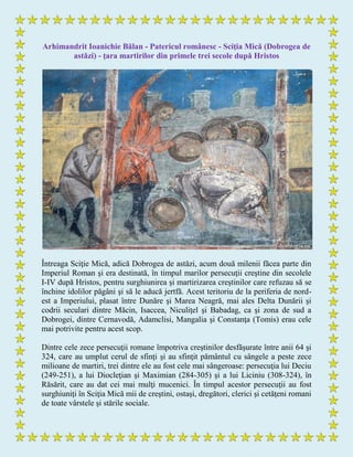 Arhimandrit Ioanichie Bălan - Patericul românesc - Sciţia Mică (Dobrogea de
astăzi) - ţara martirilor din primele trei secole după Hristos
Întreaga Sciţie Mică, adică Dobrogea de astăzi, acum două milenii făcea parte din
Imperiul Roman şi era destinată, în timpul marilor persecuţii creştine din secolele
I-IV după Hristos, pentru surghiunirea şi martirizarea creştinilor care refuzau să se
închine idolilor păgâni şi să le aducă jertfă. Acest teritoriu de la periferia de nord-
est a Imperiului, plasat între Dunăre şi Marea Neagră, mai ales Delta Dunării şi
codrii seculari dintre Măcin, Isaccea, Niculiţel şi Babadag, ca şi zona de sud a
Dobrogei, dintre Cernavodă, Adamclisi, Mangalia şi Constanţa (Tomis) erau cele
mai potrivite pentru acest scop.
Dintre cele zece persecuţii romane împotriva creştinilor desfăşurate între anii 64 şi
324, care au umplut cerul de sfinţi şi au sfinţit pământul cu sângele a peste zece
milioane de martiri, trei dintre ele au fost cele mai sângeroase: persecuţia lui Deciu
(249-251), a lui Diocleţian şi Maximian (284-305) şi a lui Liciniu (308-324), în
Răsărit, care au dat cei mai mulţi mucenici. În timpul acestor persecuţii au fost
surghiuniţi în Sciţia Mică mii de creştini, ostaşi, dregători, clerici şi cetăţeni romani
de toate vârstele şi stările sociale.
 