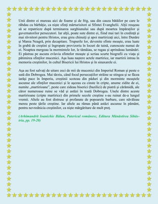 Unii dintre ei mureau aici de foame şi de frig, sau din cauza bătăilor pe care le
răbdau cu bărbăţie, ca nişte sfinţi mărturisitori ai Sfintei Evanghelii. Alţii reuşeau
să se repatrieze după terminarea surghiunului sau după moartea împăraţilor şi
guvernatorilor persecutori. Iar alţii, poate sute dintre ei, fiind mai tari în credinţă şi
mai râvnitori pentru Hristos, erau greu chinuiţi şi apoi martirizaţi aici, între Dunăre
şi Marea Neagră, prin decapitare. Trupurile lor, devenite sfinte moaşte, erau luate
în grabă de creştini şi îngropate provizoriu în locuri de taină, cunoscute numai de
ei. Noaptea mergeau la mormintele lor, le tămâiau, se rugau şi aprindeau lumânări.
Ei păstrau pe ascuns evlavia sfintelor moaşte şi scriau scurte biografii cu viaţa şi
pătimirea sfinţilor mucenici. Aşa luau naştere actele martirice, iar martirii intrau în
memoria creştinilor, în cultul Bisericii lui Hristos şi în sinaxarele ei.
Aşa au fost salvaţi de uitare zeci de mii de mucenici din Imperiul Roman şi peste o
sută din Dobrogea. Mai târziu, când focul persecuţiilor străine se stingea şi se făcea
iarăşi pace în Imperiu, creştinii scoteau din păduri şi din morminte moaştele
ascunse ale sfinţilor mucenici şi le aşezau cu cinste în cripte, anume zidite de ei,
numite „martirioane”, peste care zideau biserici (bazilici) de piatră şi cărămidă, ale
căror numeroase ruine se văd şi astăzi în toată Dobrogea. Unele dintre aceste
martirioane (cripte martirice) din primele secole creştine s-au ruinat de-a lungul
vremii. Altele au fost distruse şi profanate de popoarele barbare, care năvăleau
mereu peste ţările creştine. Iar altele au rămas până astăzi ascunse în pământ,
pentru nevrednicia creştinilor, ca nişte mărgăritare de mult preţ.
(Arhimandrit Ioanichie Bălan, Patericul românesc, Editura Mănăstirea Sihăs-
tria, pp. 19-20)
 