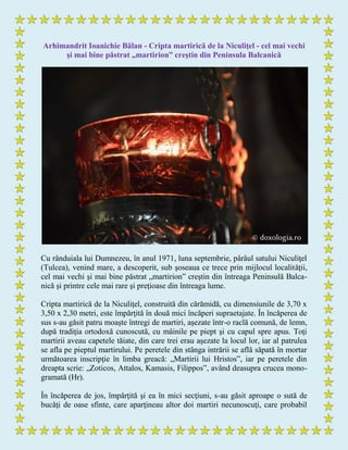 Arhimandrit Ioanichie Bălan - Cripta martirică de la Niculiţel - cel mai vechi
şi mai bine păstrat „martirion” creştin din Peninsula Balcanică
Cu rânduiala lui Dumnezeu, în anul 1971, luna septembrie, pârâul satului Niculiţel
(Tulcea), venind mare, a descoperit, sub şoseaua ce trece prin mijlocul localităţii,
cel mai vechi şi mai bine păstrat „martirion” creştin din întreaga Peninsulă Balca-
nică şi printre cele mai rare şi preţioase din întreaga lume.
Cripta martirică de la Niculiţel, construită din cărămidă, cu dimensiunile de 3,70 x
3,50 x 2,30 metri, este împărţită în două mici încăperi supraetajate. În încăperea de
sus s-au găsit patru moaşte întregi de martiri, aşezate într-o raclă comună, de lemn,
după tradiţia ortodoxă cunoscută, cu mâinile pe piept şi cu capul spre apus. Toţi
martirii aveau capetele tăiate, din care trei erau aşezate la locul lor, iar al patrulea
se afla pe pieptul martirului. Pe peretele din stânga intrării se află săpată în mortar
următoarea inscripţie în limba greacă: „Martirii lui Hristos”, iar pe peretele din
dreapta scrie: „Zoticos, Attalos, Kamasis, Filippos”, având deasupra crucea mono-
gramată (Hr).
În încăperea de jos, împărţită şi ea în mici secţiuni, s-au găsit aproape o sută de
bucăţi de oase sfinte, care aparţineau altor doi martiri necunoscuţi, care probabil
 