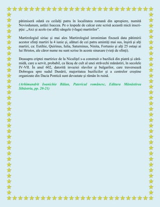 pătimiseră odată cu ceilalţi patru în localitatea romană din apropiere, numită
Noviodunum, astăzi Isaccea. Pe o lespede de calcar este scrisă această mică inscri-
pţie: „Aici şi acolo (se află) sângele (vlaga) martirilor”.
Martirologiul siriac şi mai ales Martirologiul ieronimian fixează data pătimirii
acestor sfinţi martiri la 4 iunie şi, alături de cei patru amintiţi mai sus, înşiră şi alţi
martiri, ca: Eutihie, Quirinus, Iulia, Saturninus, Ninita, Fortunio şi alţi 25 ostaşi ai
lui Hristos, ale căror nume nu sunt scrise în aceste sinaxare (vieţi de sfinţi).
Deasupra criptei martirice de la Niculiţel s-a construit o bazilică din piatră şi cără-
midă, care a servit, probabil, ca lăcaş de cult al unei străvechi mănăstiri, în secolele
IV-VII. În anul 602, datorită invaziei slavilor şi bulgarilor, care traversează
Dobrogea spre sudul Dunării, majoritatea bazilicilor şi a centrelor creştine
organizate din Dacia Pontică sunt devastate şi rămân în ruină.
(Arhimandrit Ioanichie Bălan, Patericul românesc, Editura Mănăstirea
Sihăstria, pp. 20-21)
 