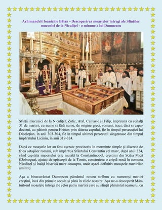 Arhimandrit Ioanichie Bălan - Descoperirea moaştelor întregi ale Sfinţilor
mucenici de la Niculiţel - o minune a lui Dumnezeu
Sfinţii mucenici de la Niculiţel, Zotic, Atal, Camasie şi Filip, împreună cu ceilalţi
31 de martiri, cu nume şi fără nume, de origine greci, romani, traci, daci şi capa-
docieni, au pătimit pentru Hristos prin tăierea capului, fie în timpul persecuţiei lui
Diocleţian, în anii 303-304, fie în timpul ultimei persecuţii sângeroase din timpul
împăratului Liciniu, în anii 319-324.
După ce moaştele lor au fost aşezate provizoriu în morminte simple şi discrete de
frica ostaşilor romani, sub împărăţia Sfântului Constantin cel mare, după anul 324,
când capitala imperiului este mutată la Constantinopol, creştinii din Sciţia Mică
(Dobrogea), ajutaţi de episcopii de la Tomis, construiesc o criptă nouă în comuna
Niculiţel şi înalţă biserică mare deasupra, unde aşază definitiv moaştele martirilor
amintiţi.
Aşa a binecuvântat Dumnezeu pământul nostru străbun cu numeroşi martiri
creştini, încă din primele secole şi până în zilele noastre. Aşa ne-a descoperit Mân-
tuitorul moaştele întregi ale celor patru martiri care au sfinţit pământul neamului cu
 