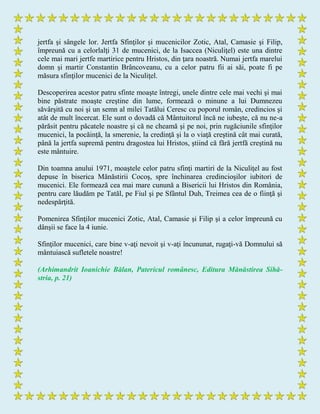 jertfa şi sângele lor. Jertfa Sfinţilor şi mucenicilor Zotic, Atal, Camasie şi Filip,
împreună cu a celorlalţi 31 de mucenici, de la Isaccea (Niculiţel) este una dintre
cele mai mari jertfe martirice pentru Hristos, din ţara noastră. Numai jertfa marelui
domn şi martir Constantin Brâncoveanu, cu a celor patru fii ai săi, poate fi pe
măsura sfinţilor mucenici de la Niculiţel.
Descoperirea acestor patru sfinte moaşte întregi, unele dintre cele mai vechi şi mai
bine păstrate moaşte creştine din lume, formează o minune a lui Dumnezeu
săvârşită cu noi şi un semn al milei Tatălui Ceresc cu poporul român, credincios şi
atât de mult încercat. Ele sunt o dovadă că Mântuitorul încă ne iubeşte, că nu ne-a
părăsit pentru păcatele noastre şi că ne cheamă şi pe noi, prin rugăciunile sfinţilor
mucenici, la pocăinţă, la smerenie, la credinţă şi la o viaţă creştină cât mai curată,
până la jertfa supremă pentru dragostea lui Hristos, ştiind că fără jertfă creştină nu
este mântuire.
Din toamna anului 1971, moaştele celor patru sfinţi martiri de la Niculiţel au fost
depuse în biserica Mănăstirii Cocoş, spre închinarea credincioşilor iubitori de
mucenici. Ele formează cea mai mare cunună a Bisericii lui Hristos din România,
pentru care lăudăm pe Tatăl, pe Fiul şi pe Sfântul Duh, Treimea cea de o fiinţă şi
nedespărţită.
Pomenirea Sfinţilor mucenici Zotic, Atal, Camasie şi Filip şi a celor împreună cu
dânşii se face la 4 iunie.
Sfinţilor mucenici, care bine v-aţi nevoit şi v-aţi încununat, rugaţi-vă Domnului să
mântuiască sufletele noastre!
(Arhimandrit Ioanichie Bălan, Patericul românesc, Editura Mănăstirea Sihă-
stria, p. 21)
 