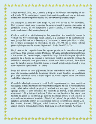 Sfinții mucenici Zotic, Atal, Camasie și Filip de la Niculițel sunt cuprinşi în nu-
mărul celor 36 de martiri greci, romani, traci, daci şi capadocieni care au fost mar-
tirizați prin decapitare pentru credința lor, între Dunăre şi Marea Neagră.
Nu cunoaștem cu exactitate data morţii lor, nici locul în care au fost martirizaţi.
Unii presupun că cei patru erau ostaşi în armata romană și, pentru că nu voiau să
jertfească idolilor, au fost surghiuniţi la gurile Dunării, în nordul Dobrogei de
astăzi, unde erau exilaţi numeroşi creştini.
Conform tradiţiei, aceşti sfinţi ostaşi au fost judecaţi de către autorităţile romane în
vechiul oraş Noviodunum (pe malul Dunării, la 2 kilometri est de localitatea Isa-
ccea, județul Tulcea), tot în Dobrogea, și condamnați la moarte prin tăiere cu sabia,
fie în timpul persecuţiei lui Diocleţian, în anii 303-304, fie în timpul ultimei
persecuţii sângeroase din vremea împăratului Liciniu, în anii 319-324.
După moartea lor, trupurile le-au fost aşezate provizoriu în morminte simple şi
discrete, de frica ostaşilor romani. După anul 324, când capitala Imperiului Roman
a fost mutată la Constantinopol, creştinii din Sciţia Mică (Dobrogea), ajutaţi de
episcopii de la Tomis, au construit o bazilică din piatră și au mutat în cripta de la
subsolul ei moaștele celor patru martiri. Acest lucru este explicabil, dacă ținem
cont de faptul că ambele localităţi formau o singură unitate administrativă şi erau
foarte apropiate (aproximativ 10-12 km).
După mai bine de un secol și jumătate, în luna septembrie a anului 1971, în urma
unor ploi torențiale, pârâul din localitatea Niculițel a ieșit din albie, iar apa abătută
pe o uliţă lăturalnică a scos la iveală cupola de piatră a criptei, aflată sub ruinele
vechii biserici creştine.
Cercetările arheologice au scos la iveală detalii impresionante: cei patru martiri au
fost așezați în raclă respectând întocmai tradiția creştină pe care o cunoaştem până
astăzi, adică având mâinile pe piept şi capul orientat spre apus. Cripta are formă
aproape pătrată şi este construită din cărămidă cu mortar, având următoarele
dimensiuni: 3,70 x 3,40 m și înaltă de 2,30 m. Accesul în criptă a fost blocat cu o
lespede din piatră iar în interior, pe peretele din stânga intrării, a fost scrijelită în
mortarul crud următoarea inscripţie: „Martirii lui Hristos”, iar pe cel din dreapta -
repetarea cuvântului martiri și consemnarea numelor în următoarea ordine: Zoti-
kos, Attalos, Kamasis, Philippos, având deasupra Crucea monogramată (simbol
creștin timpuriu constând din primele două litere grecești ale numelui Χριστός).
 