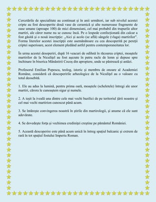 Cercetările de specialitate au continuat și în anii următori, iar sub nivelul acestei
cripte au fost descoperite două vase de ceramică și alte numeroase fragmente de
oase umane (aproape 100) de mici dimensiuni, cel mai probabil din trupurile altor
martiri, ale căror nume nu se cunosc încă. Pe o lespede confecționată din calcar a
fost găsită și o nouă inscripție: „Aici și acolo (se află) sângele (vlaga) martirilor”.
Forma literelor acestei inscripţii este asemănătoare cu cea descoperită pe pereţii
criptei superioare, acest element pledând astfel pentru contemporaneitatea lor.
În urma acestei desoperiri, după 16 veacuri de odihnă în răcoarea criptei, moaştele
martirilor de la Niculiţel au fost aşezate în patru racle de lemn şi depuse spre
închinare în biserica Mănăstirii Cocoş din apropiere, unde se păstrează şi astăzi.
Profesorul Emilian Popescu, teolog, istoric și membru de onoare al Academiei
Române, consideră că descoperirile arheologice de la Niculiţel au o valoare cu
totul deosebită.
1. Ele au adus la lumină, pentru prima oară, moaştele (scheletele) întregi ale unor
martiri, cărora le cunoaştem sigur şi numele.
2. A ieşit la iveală una dintre cele mai vechi bazilici de pe teritoriul ţării noastre şi
cel mai vechi martirion cunoscut până acum.
3. Se întăreşte convingerea noastră în ştirile din martirologii, şi anume că ele sunt
adevărate.
4. Se dovedeşte forţa şi vechimea crediniţei creştine pe pământul României.
5. Această descoperire este până acum unică în întreg spaţiul balcanic şi extrem de
rară în tot spațiul fostului Imperiu Roman.
 