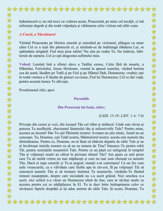 îndumnezeit-o; nu mă trece cu vederea acum, Preacurată, pe mine cel necăjit, ci mă
miluieşte degrab şi din toată vrăjmăşia şi vătămarea celui viclean mă izbă-veşte.
A Crucii, a Născătoarei
Văzând Preacurata pe Hristos omorât şi omorând pe vicleanul, plângea cu amar
către Cel ce a ieşit din pântecele ei, şi mirându-se de îndelungă răbdarea Lui, se
spăimânta strigând: Fiul meu prea iubite! Nu uita pe roaba Ta. Nu întârzia, Iubi-
torule de oameni, Cel ce eşti dragostea sufletului meu.
Vohod: Lumină lină a sfintei slave a Tatălui ceresc, Celui fără de moarte, a
Sfântului, Fericitului, Iisuse Hristoase, venind la apusul soarelui, văzând lumina
cea de seară, lăudăm pe Tatăl şi pe Fiul şi pe Sfântul Duh, Dumnezeu; vrednic eşti
în toată vremea a fi lăudat de glasuri cuvioase, Fiul lui Dumnezeu, Cel ce dai viaţă,
pentru aceasta lumea Te slăveşte.
Prochimenul zilei, apoi:
Paremiile
Din Proorocia lui Isaia, citire:
(LXIII, 15-19; LXIV, 1-4; 7-8)
Priveşte din ceruri şi vezi, din locaşul Tău cel sfânt şi strălucit: Unde este râvna şi
puterea Ta nesfârşită, zbuciumul lăuntrului tău şi milostivirile Tale? Pentru mine,
acestea au încetat! Dar Tu eşti Părintele nostru! Avraam nu ştie nimic, Israel nu ne
cunoaşte, Tu, Doamne, eşti Tatăl nostru, Mântuitorul nostru: acesta este numele tău
dintotdeauna. Pentru ce, Doamne, ne-ai lăsat să rătăcim departe de căile Tale şi ne
ai învârtoşat inimile noastre ca să nu ne temem de Tine? Întoarce-Te pentru robii
Tăi, pentru seminţiile moştenirii Tale. Pentru ce au păşit cei nelegiuiţi în templul
Tău şi vrăjmaşii noştri au călcat în picioare altarul Tău? Am ajuns ca unii peste
care Tu de multă vreme nu mai stăpâneşti şi care nu mai sunt chemaţi cu numele
Tău. Dacă ai rupe cerurile şi Te-ai pogorî, munţii s-ar cutremura! Ca un foc care
arde vreascurile, ca o vâlvătaie care fierbe apa în clo-cot, fă pe vrăjmaşii Tăi să
cunoască numele Tău şi să tremure înaintea Ta neamurile, văzându-Te făcând
minuni neaşteptate, despre care niciodată nu s-a auzit grăind. Nici urechea n-a
auzit, nici ochiul n-a văzut un Dumnezeu afară de tine, care ar săvârşi unele ca
acestea pentru cei ce nădăjduiesc în El. Tu te duci întru întâmpinarea celor ce
săvârşesc faptele dreptăţii şi îşi aduc aminte de căile Tale. Şi acum, Doamne, Tu
 