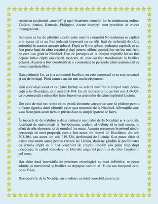 repetarea cuvântului „martiri” şi apoi înscrierea numelui lor în următoarea ordine:
Zotikos, Attalos, Kamasis, Philippos. Aceste inscripţii sunt precedate de crucea
monogramată.
Indicarea ca loc de pătimire a celor patru martiri a oraşului Noviodunum se explică
prin aceea că ei au fost judecaţi împreună cu ceilalţi fraţi de suferinţă de către
autorităţi în aceasta aşezare urbană. După ce li s-a aplicat pedeapsa capitală, ei au
fost poate luaţi de către creştini şi duşi pentru odihna veşnică într-un loc mai ferit,
pe care l-au găsit la Niculiţel. Este de presupus că la început trupurile lor au fost
depuse într-o criptă sau capelă modestă, de unde au fost transhumate în bazilica
actuală. Aceasta a fost construită de o comunitate în perioada când creştinismul se
putea manifesta liber.
Data pătimirii lor, ca şi a construirii bazilicii, nu este cunoscută şi ea este cercetată
şi azi de învăţaţi. Până acum s-au dat mai multe răspunsuri.
Unii specialişti socot că cei patru bărbaţi au suferit martiriul în timpul marii perse-
cuţii a lui Diocleţian, prin anii 303-304. Un alt moment critic au fost anii 319-324,
ca o consecinţă a măsurilor luate împotriva creştinilor de către împăratul Liciniu.
Din cele de mai sus reiese că nu există elemente categorice care să pledeze pentru
o fixare sigură a datei pătimirii celor şase mucenici de la Niculiţel. Afirmaţiile care
s-au făcut până acum trebuie privite doar ca simple ipoteze de lucru.
În încercările de stabilire a datei pătimirii martirilor de la Niculiţel şi a celorlalţi
localizaţi de martirologii la Noviodunum, credem că trebuie să se ţină seama, în
afară de alte elemente, şi de numărul lor mare. Aceasta presupune în primul rând o
persecuţie de mari proporţii, cum a fost aceea din timpul lui Diocleţian, din anii
303-304, sau aceea din anii 319-324, dezlănţuită de Liciniu. S-ar putea chiar să
existe mai multe şanse pentru vremea lui Liciniu, dacă ne gândim la posibilitatea
ca actuala criptă să fi fost construită de creştini imediat sau puţin timp după
persecuţie, în cadrul atmosferei de libertate asigurată pentru ei de către Constantin
cel mare.
Dar chiar dacă încercările de precizare cronologică nu sunt definitive, se poate
admite că martirionul şi bazilica nu depăşesc secolul al IV-lea sau începutul celui
de al V-lea.
Descoperirile de la Niculiţel au o valoare cu totul deosebită pentru că:
 