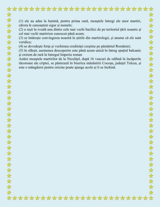 (1) ele au adus la lumină, pentru prima oară, moaştele întregi ale unor martiri,
cărora le cunoaştem sigur şi numele;
(2) a ieşit la iveală una dintre cele mai vechi bazilici de pe teritoriul ţării noastre şi
cel mai vechi martirion cunoscut până acum;
(3) se întăreşte convingerea noastră în ştirile din martirologii, şi anume că ele sunt
veridice;
(4) se dovedeşte forţa şi vechimea crediniţei creştine pe pământul României;
(5) în sfârşit, asemenea descoperire este până acum unică în întreg spaţiul balcanic
şi extrem de rară în întregul Imperiu roman
Astăzi moaştele martirilor de la Niculiţel, după 16 veacuri de odihnă în încăperile
răcoroase ale criptei, se păstrează în biserica mănăstirii Cocoşu, judeţul Tulcea, şi
este o mângâiere pentru oricine poate ajunge acolo şi li se închină.
 