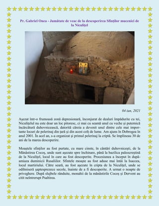 Pr. Gabriel Onea - Jumătate de veac de la descoperirea Sfinţilor mucenici de
la Niculiţel
04 iun, 2021
Așezat într-o frumoasă zonă depresionară, înconjurat de dealuri împădurite cu tei,
Niculițelul nu este doar un loc pitoresc, ci mai cu seamă unul cu veche și puternică
încărcătură duhovnicească, datorită căreia a devenit unul dintre cele mai impor-
tante locuri de pelerinaj din țară și din acest colț de lume. Am ajuns în Dobrogea în
anul 2001. În acel an, s-a organizat și primul pelerinaj la criptă. Se împlineau 30 de
ani de la marea descoperire.
Moaștele sfinților au fost purtate, cu mare cinste, în cântări duhovnicești, de la
Mănăstirea Cocoș, unde sunt așezate spre închinare, până la bazilica paleocreștină
de la Niculițel, locul în care au fost descoperite. Procesiunea a început în după-
amiaza duminicii Rusaliilor. Sfintele moaște au fost aduse mai întâi la Isaccea,
locul martiriului. Către seară, au fost așezate în cripta de la Niculițel, unde se
odihniseră șaptesprezece secole, înainte de a fi descoperite. A urmat o noapte de
priveghere. După slujbele rânduite, monahii de la mănăstirile Cocoș și Dervent au
citit neîntrerupt Psaltirea.
 