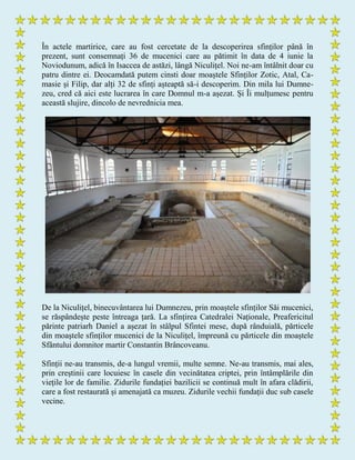 În actele martirice, care au fost cercetate de la descoperirea sfinților până în
prezent, sunt consemnați 36 de mucenici care au pătimit în data de 4 iunie la
Noviodunum, adică în Isaccea de astăzi, lângă Niculițel. Noi ne-am întâlnit doar cu
patru dintre ei. Deocamdată putem cinsti doar moaștele Sfinților Zotic, Atal, Ca-
masie și Filip, dar alți 32 de sfinți așteaptă să-i descoperim. Din mila lui Dumne-
zeu, cred că aici este lucrarea în care Domnul m-a așezat. Și Îi mulțumesc pentru
această slujire, dincolo de nevrednicia mea.
De la Niculițel, binecuvântarea lui Dumnezeu, prin moaștele sfinților Săi mucenici,
se răspândește peste întreaga țară. La sfințirea Catedralei Naționale, Preafericitul
părinte patriarh Daniel a așezat în stâlpul Sfintei mese, după rânduială, părticele
din moaștele sfinților mucenici de la Niculițel, împreună cu părticele din moaștele
Sfântului domnitor martir Constantin Brâncoveanu.
Sfinții ne-au transmis, de-a lungul vremii, multe semne. Ne-au transmis, mai ales,
prin creștinii care locuiesc în casele din vecinătatea criptei, prin întâmplările din
viețile lor de familie. Zidurile fundației bazilicii se continuă mult în afara clădirii,
care a fost restaurată și amenajată ca muzeu. Zidurile vechii fundații duc sub casele
vecine.
 