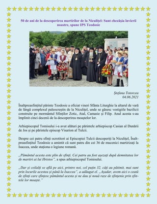 50 de ani de la descoperirea martirilor de la Niculițel: Sunt chezășia învierii
noastre, spune IPS Teodosie
Ștefana Totorcea
04.06.2021
Înaltpreasfințitul părinte Teodosie a oficiat vineri Sfânta Liturghie la altarul de vară
de lângă complexul paleocreștin de la Niculițel, unde se găsesc vestigiile bazilicii
construite pe mormântul Sfinților Zotic, Atal, Camasie și Filip. Anul acesta s-au
împlinit cinci decenii de la descoperirea moaștelor lor.
Arhiepiscopul Tomisului i-a avut alături pe părintele arhiepiscop Casian al Dunării
de Jos și pe părintele episcop Visarion al Tulcii.
Despre cei patru sfinți ocrotitori ai Episcopiei Tulcii descoperiți la Niculițel, Înalt-
preasfințitul Teodosie a amintit că sunt patru din cei 36 de mucenici martirizați la
Isaccea, unde staționa o legiune romană.
„Pământul acesta este plin de sfinți. Cei patru au fost așezați după demnitatea lor
de martiri ai lui Hristos”, a spus arhiepiscopul Tomisului.
„Dar și ceilalți se află pe aici, printre noi, cel puțin 32, câți au pătimit, mai sunt
prin locurile acestea și până la Isaccea”, a adăugat el. „Așadar, avem aici o ceată
de sfinți care sfințesc pământul acesta și ne dau și nouă raze de sfințenie prin sfin-
tele lor moaște.”
 
