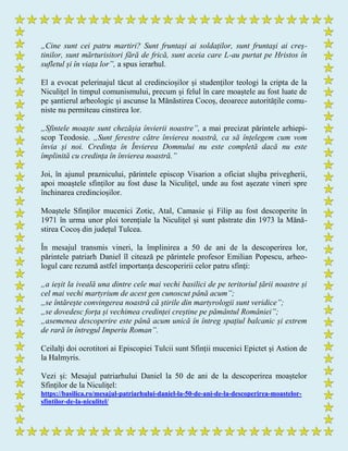 „Cine sunt cei patru martiri? Sunt fruntași ai soldaților, sunt fruntași ai creș-
tinilor, sunt mărturisitori fără de frică, sunt aceia care L-au purtat pe Hristos în
sufletul și în viața lor”, a spus ierarhul.
El a evocat pelerinajul tăcut al credincioșilor și studenților teologi la cripta de la
Niculițel în timpul comunismului, precum și felul în care moaștele au fost luate de
pe șantierul arheologic și ascunse la Mănăstirea Cocoș, deoarece autoritățile comu-
niste nu permiteau cinstirea lor.
„Sfintele moaște sunt chezășia învierii noastre”, a mai precizat părintele arhiepi-
scop Teodosie. „Sunt ferestre către învierea noastră, ca să înțelegem cum vom
învia și noi. Credința în Învierea Domnului nu este completă dacă nu este
împlinită cu credința în învierea noastră.”
Joi, în ajunul praznicului, părintele episcop Visarion a oficiat slujba privegherii,
apoi moaștele sfinților au fost duse la Niculițel, unde au fost așezate vineri spre
închinarea credincioșilor.
Moaștele Sfinților mucenici Zotic, Atal, Camasie și Filip au fost descoperite în
1971 în urma unor ploi torențiale la Niculițel și sunt păstrate din 1973 la Mănă-
stirea Cocoș din județul Tulcea.
În mesajul transmis vineri, la împlinirea a 50 de ani de la descoperirea lor,
părintele patriarh Daniel îl citează pe părintele profesor Emilian Popescu, arheo-
logul care rezumă astfel importanța descoperirii celor patru sfinți:
„a ieșit la iveală una dintre cele mai vechi basilici de pe teritoriul țării noastre și
cel mai vechi martyrium de acest gen cunoscut până acum”;
„se întărește convingerea noastră că știrile din martyrologii sunt veridice”;
„se dovedesc forța și vechimea credinței creștine pe pământul României”;
„asemenea descoperire este până acum unică în întreg spațiul balcanic și extrem
de rară în întregul Imperiu Roman”.
Ceilalți doi ocrotitori ai Episcopiei Tulcii sunt Sfinții mucenici Epictet și Astion de
la Halmyris.
Vezi și: Mesajul patriarhului Daniel la 50 de ani de la descoperirea moaștelor
Sfinților de la Niculițel:
https://basilica.ro/mesajul-patriarhului-daniel-la-50-de-ani-de-la-descoperirea-moastelor-
sfintilor-de-la-niculitel/
 