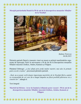 Mesajul patriarhului Daniel la 50 de ani de la descoperirea moaștelor Sfinților
de la Niculițel
Ștefana Totorcea
04.06.2021
Părintele patriarh Daniel a transmis vineri un mesaj cu prilejul manifestărilor orga-
nizate de Episcopia Tulcii la aniversarea a 50 de ani de la descoperirea moaștelor
Sfinților mucenici Zotikos, Attalos, Kamasis și Filippos.
Pământul Dobrogei „a fost sfințit prin jertfa multor martiri, mai ales în primele
patru secole creștine”, precizează părintele patriarh.
„Însă, nu se poate vorbi despre importanța martirilor de la Niculițel fără a aminti
cu recunoștință de cei care de-a lungul timpului au făcut posibilă păstrarea vie a
cinstirii lor”, adaugă el.
Text integral:
Martirii lui Hristos - izvor de lumină și sfințenie peste veacuri - 50 de ani de la
descoperirea moaștelor Sfinților mucenici Zotikos, Attalos, Kamasis și
Filippos
 