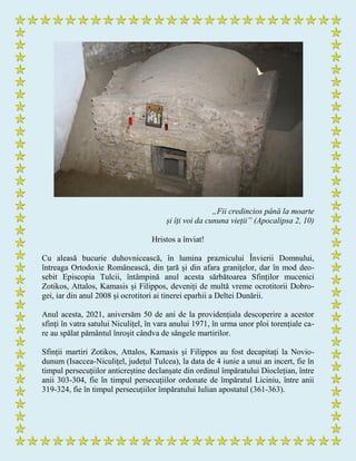 „Fii credincios până la moarte
și îți voi da cununa vieții” (Apocalipsa 2, 10)
Hristos a înviat!
Cu aleasă bucurie duhovnicească, în lumina praznicului Învierii Domnului,
întreaga Ortodoxie Românească, din țară și din afara granițelor, dar în mod deo-
sebit Episcopia Tulcii, întâmpină anul acesta sărbătoarea Sfinților mucenici
Zotikos, Attalos, Kamasis și Filippos, deveniți de multă vreme ocrotitorii Dobro-
gei, iar din anul 2008 și ocrotitori ai tinerei eparhii a Deltei Dunării.
Anul acesta, 2021, aniversăm 50 de ani de la providențiala descoperire a acestor
sfinți în vatra satului Niculițel, în vara anului 1971, în urma unor ploi torențiale ca-
re au spălat pământul înroșit cândva de sângele martirilor.
Sfinții martiri Zotikos, Attalos, Kamasis și Filippos au fost decapitați la Novio-
dunum (Isaccea-Niculițel, județul Tulcea), la data de 4 iunie a unui an incert, fie în
timpul persecuțiilor anticreștine declanșate din ordinul împăratului Dioclețian, între
anii 303-304, fie în timpul persecuțiilor ordonate de împăratul Liciniu, între anii
319-324, fie în timpul persecuțiilor împăratului Iulian apostatul (361-363).
 