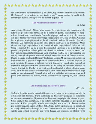 eşti Tatăl nostru, noi suntem lutul şi Tu olarul, toţi lucrurile mâinilor Tale suntem!
O, Doamne! Nu te mânia pe noi foarte şi nu-Ţi aduce aminte la nesfârşit de
fărădelegea noastră. Priveşte, căci noi suntem poporul Tău!
Din Proorocia lui Ieremia, citire:
(II, 2-14)
Aşa grăieşte Domnul: „Mi-am adus aminte de prietenia cea din tinereţea ta, de
iubirea de pe când erai mireasă şi mi-ai urmat în pustiu, în pământul cel nese-
mănat. Atunci Israel era sfinţenia Domnului şi pârga roadelor lui; toţi câţi mâncau
din ea se făceau vinovaţi şi nenorocirea venea asupra lor”, zice Domnul. Casa lui
Iacov şi toate seminţiile casei lui Israel, ascultaţi cuvântul Domnului. Aşa zice
Domnul. „Ce nedreptate au găsit în Mine părinţii voştri, de s-au depărtat de Mine
şi s-au dus după deşertăciune şi au devenit ei înşişi deşertăciune? În loc să zică:
Unde-I Domnul, Cel ce ne-a scos din pământul Egiptului şi ne-a povăţuit prin
pustiu, prin pământul cel sec, prin care nimeni nu umblase şi unde nu locuia om?
Eu v-am dus în pământul roditor, ca să vă hrăniţi cu roadele lui şi cu bunătăţile lui;
voi aţi intrat şi aţi spurcat pământul Meu şi moştenirea mea aţi făcut-o urâciune.
Preoţii n-au zis: Unde este Domnul? Învăţătorii legii nu M-au cunoscut; păstorii au
lepădat credinţa şi proorocii au proorocit în numele lui Baal şi s-au dus după cei ce
nu-i pot ajuta. De aceea, la judecată voi grăi împotriva voastră, zice Domnul, şi
împotriva nepoţilor voştri voi cere osândă! Să vă duceţi în insulele Chitim şi să
vedeţi; trimiteţi în Chedar şi cercetaţi cu de-amănuntul şi aflaţi: „Fost-a, oare,
acolo ceva de felul acesta? Schimbatu-şi-a, oare, vreun popor dumnezeii săi, deşi
aceia nu sunt dumnezei? Poporul Meu însă şi-a schimbat slava cu ceva ce nu-l
poate ajuta. Miraţi-vă de acestea, ceruri; cutremuraţi-vă, îngroziţi-vă, zice Domnul
!
Din înţelepciunea lui Solomon, citire:
(III, 1-9):
Sufletele drepţilor sunt în mâna lui Dumnezeu şi chinul nu se va atinge de ele. În
ochii celor fără de minte, drepţii sunt morţi cu desăvârşire şi ieşirea lor în lume li
se pare mare nenorocire. Şi plecarea lor dintre noi, un prăpăd, dar ei sunt în pace.
Chiar dacă, în faţa oamenilor, ei au îndurat suferinţe, nădejdea lor este plină de
nemurire. Şi fiind pedepsiţi cu puţin, mare răsplată vor primi, căci Dumnezeu i-a
pus la încercare, şi i-a găsit vrednici de El. Ca pe aur în topitoare, aşa i-a lămurit, şi
ca pe o jertfă de ardere întreagă i-a primit. Străluci-vor în ziua răsplătirii şi ca nişte
scântei care se lasă pe mirişte, aşa vor fi. Judeca-vor neamurile şi stăpâni vor fi
 