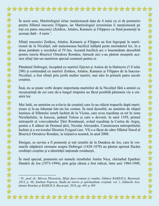 În acest sens, Martirologiul siriac menționează data de 4 iunie ca zi de pomenire
pentru Sfântul mucenic Filippos, iar Martirologiul ieronimian îi menționează pe
toți cei patru mucenici (Zotikos, Attalos, Kamasis și Filippos) ca fiind pomeniți la
aceeași dată - 4 iunie 1
.
Sfinții mucenici Zotikos, Attalos, Kamasis și Filippos au fost îngropați în marti-
rionul de la Niculițel, sub maiestuoasa bazilică înălțată peste mormântul lor, în a
doua jumătate a secolului al IV-lea. Această bazilică are o însemnătate deosebită
pentru istoria Bisericii Ortodoxe Române, întrucât aici s-au păstrat moaștele ace-
stor sfinți într-un martirion special construit pentru ei.
Pământul Dobrogei, începând cu martirii Epictet și Astion de la Halmyris († 8 iulie
290) și continuând cu martirii Zotikos, Attalos, Kamasis și Filippos de la Isaccea-
Niculițel, a fost sfințit prin jertfa multor martiri, mai ales în primele patru secole
creștine.
Însă, nu se poate vorbi despre importanța martirilor de la Niculițel fără a aminti cu
recunoștință de cei care de-a lungul timpului au făcut posibilă păstrarea vie a cin-
stirii lor.
Mai întâi, ne amintim cu evlavie de creștinii care le-au ridicat trupurile după marti-
rizare și le-au înhumat într-un loc comun. În mod deosebit, ne amintim de chipul
luminos al Sfântului ierarh Iachint de la Vicina, care avea reședința sa tot în zona
Niculițelului, la Isaccea, județul Tulcea și care a devenit, în anul 1359, primul
mitropolit al voievodatului Țării Românești, având reședința la Curtea de Argeș,
pentru a fi alături de Domnul țării, Nicolae Alexandru. Canonizarea mitropolitului
Iachint și a cuviosului Dionisie Exiguul (sec. VI) s-a făcut de către Sfântul Sinod al
Bisericii Ortodoxe Române, la inițiativa noastră, în anul 2008.
Desigur, se cuvine a fi pomeniți și toți ierarhii de la Dunărea de Jos, care în vre-
murile stăpânirii otomane asupra Dobrogei (1428-1878) au păstrat aprinsă flacăra
credinței creștine și a identității naționale românești.
În mod special, pomenim azi numele ierarhului Antim Nica, chiriarhul Eparhiei
Dunării de Jos (1973-1994), prin grija căruia a fost ridicat, între anii 1984-1990,
1 Pr. prof. dr. Mircea Păcurariu, Sfinţi daco-romani şi români, Editura BASILICA, Bucureşti,
2013, p. 46; Emilian Popescu, Studii de istorie şi spiritualitate creştină, vol. 1, Editurile Aca-
demiei Române şi BASILICA, Bucureşti, 2018, pp. 491 şi 495.
 