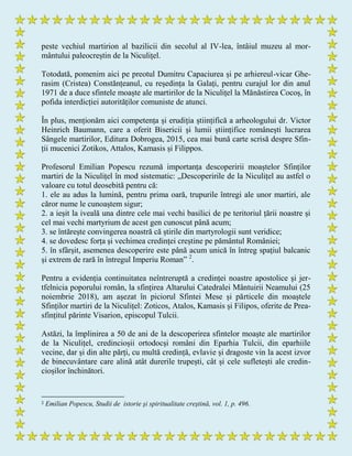 peste vechiul martirion al bazilicii din secolul al IV-lea, întâiul muzeu al mor-
mântului paleocreștin de la Niculițel.
Totodată, pomenim aici pe preotul Dumitru Capaciurea și pe arhiereul-vicar Ghe-
rasim (Cristea) Constănțeanul, cu reședința la Galați, pentru curajul lor din anul
1971 de a duce sfintele moaște ale martirilor de la Niculițel la Mănăstirea Cocoș, în
pofida interdicției autorităților comuniste de atunci.
În plus, menționăm aici competența și erudiția științifică a arheologului dr. Victor
Heinrich Baumann, care a oferit Bisericii și lumii științifice românești lucrarea
Sângele martirilor, Editura Dobrogea, 2015, cea mai bună carte scrisă despre Sfin-
ții mucenici Zotikos, Attalos, Kamasis și Filippos.
Profesorul Emilian Popescu rezumă importanța descoperirii moaștelor Sfinților
martiri de la Niculițel în mod sistematic: „Descoperirile de la Niculițel au astfel o
valoare cu totul deosebită pentru că:
1. ele au adus la lumină, pentru prima oară, trupurile întregi ale unor martiri, ale
căror nume le cunoaștem sigur;
2. a ieșit la iveală una dintre cele mai vechi basilici de pe teritoriul țării noastre și
cel mai vechi martyrium de acest gen cunoscut până acum;
3. se întărește convingerea noastră că știrile din martyrologii sunt veridice;
4. se dovedesc forța și vechimea credinței creștine pe pământul României;
5. în sfârșit, asemenea descoperire este până acum unică în întreg spațiul balcanic
și extrem de rară în întregul Imperiu Roman” 2
.
Pentru a evidenția continuitatea neîntreruptă a credinței noastre apostolice și jer-
tfelnicia poporului român, la sfințirea Altarului Catedralei Mântuirii Neamului (25
noiembrie 2018), am așezat în piciorul Sfintei Mese și părticele din moaștele
Sfinților martiri de la Niculițel: Zoticos, Atalos, Kamasis și Filipos, oferite de Prea-
sfințitul părinte Visarion, episcopul Tulcii.
Astăzi, la împlinirea a 50 de ani de la descoperirea sfintelor moaște ale martirilor
de la Niculițel, credincioșii ortodocși români din Eparhia Tulcii, din eparhiile
vecine, dar și din alte părți, cu multă credință, evlavie și dragoste vin la acest izvor
de binecuvântare care alină atât durerile trupești, cât și cele sufletești ale credin-
cioșilor închinători.
2 Emilian Popescu, Studii de istorie şi spiritualitate creştină, vol. 1, p. 496.
 