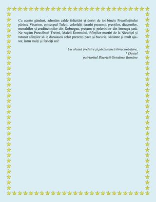 Cu aceste gânduri, adresăm calde felicitări și doriri de tot binele Preasfințitului
părinte Visarion, episcopul Tulcii, celorlalți ierarhi prezenți, preoților, diaconilor,
monahilor și credincioșilor din Dobrogea, precum și pelerinilor din întreaga țară.
Ne rugăm Preasfintei Treimi, Maicii Domnului, Sfinților martiri de la Niculițel și
tuturor sfinților să le dăruiască celor prezenți pace și bucurie, sănătate și mult aju-
tor, întru mulți și fericiți ani!
Cu aleasă prețuire și părintească binecuvântare,
† Daniel
patriarhul Bisericii Ortodoxe Române
 