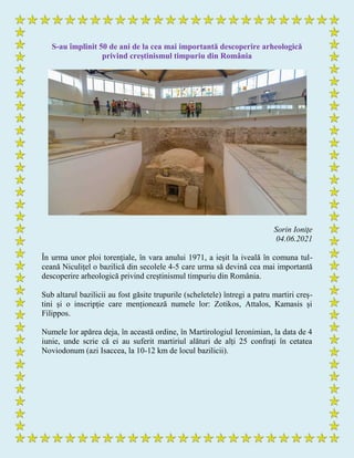 S-au împlinit 50 de ani de la cea mai importantă descoperire arheologică
privind creștinismul timpuriu din România
Sorin Ioniţe
04.06.2021
În urma unor ploi torențiale, în vara anului 1971, a ieșit la iveală în comuna tul-
ceană Niculițel o bazilică din secolele 4-5 care urma să devină cea mai importantă
descoperire arheologică privind creștinismul timpuriu din România.
Sub altarul bazilicii au fost găsite trupurile (scheletele) întregi a patru martiri creș-
tini și o inscripție care menționează numele lor: Zotikos, Attalos, Kamasis și
Filippos.
Numele lor apărea deja, în această ordine, în Martirologiul Ieronimian, la data de 4
iunie, unde scrie că ei au suferit martiriul alături de alți 25 confrați în cetatea
Noviodonum (azi Isaccea, la 10-12 km de locul bazilicii).
 