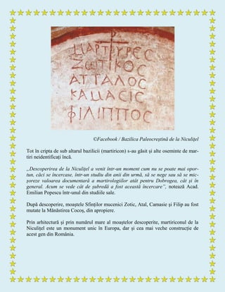 ©Facebook / Bazilica Paleocreştină de la Niculiţel
Tot în cripta de sub altarul bazilicii (martiricon) s-au găsit și alte oseminte de mar-
tiri neidentificați încă.
„Descoperirea de la Niculițel a venit într-un moment cum nu se poate mai opor-
tun, căci se încercase, într-un studiu din anii din urmă, să se nege sau să se mic-
șoreze valoarea documentară a martirologiilor atât pentru Dobrogea, cât și în
general. Acum se vede cât de șubredă a fost această încercare”, notează Acad.
Emilian Popescu într-unul din studiile sale.
După descoperire, moaștele Sfinților mucenici Zotic, Atal, Camasie şi Filip au fost
mutate la Mănăstirea Cocoș, din apropiere.
Prin arhitectură şi prin numărul mare al moaștelor descoperite, martiriconul de la
Niculițel este un monument unic în Europa, dar și cea mai veche construcție de
acest gen din România.
 
