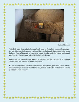 ©Ziarul Lumina
Totodată, racla funerară din lemn de brad, unde au fost găsite osemintele celor pa-
tru martiri repre­zintă cea mai veche raclă creștină păstrată și cunoscută până acum
în lume. Ea se află expusă în Muzeul de Istorie și Arheologie din cadrul Institutului
de Cercetări Eco-Muzeale „Gavrilă Simion”, din Tulcea.
Fragmente din moaștele descoperite la Niculițel au fost așezate și în piciorul
Sfintei mese din Altarul Catedralei Naționale.
Cu ocazia împlinirii a 50 de ani de la această descoperire, patriarhul Daniel a tran-
smis un mesaj în care subliniază faptul că „martirii lui Hristos sunt izvor de lumină
și sfințenie peste veacuri”.
 