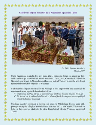 Cinstirea Sfinților 4 martiri de la Niculițel în Episcopia Tulcii
Pr. Felix Lucian Neculai -
04 iun, 2021
Ca în fiecare an, în zilele de 3 şi 4 iunie 2021, Episcopia Tulcii i-a cinstit cu deo-
sebită evlavie pe ocrotitorii ei, Sfinții mucenici Zotic, Atal, Camasie și Filip de la
Niculițel, martirizaţi la Noviodunum (Isaccea, județul Tulcea) în secolul al 4-lea şi
reînhumaţi ulterior în cripta de la Niculițel.
Sărbătoarea Sfinților mucenici de la Niculițel a fost împodobită anul acesta și de
două evenimente legate de istoria cinstirii lor:
 împlinirea a 50 de ani de la descoperirea sfintelor moaște, în anul 1971, și
 20 de ani de la debutul sărbătorii și al manifestărilor organizate cu prilejul
cinstirii sfinților mucenici.
Cinstirea acestor ocrotitori a început joi seara la Mănăstirea Cocoș, care adă-
postește moaștele sfinților mucenici încă din anul 1973, prin slujba Vecerniei cu
Litie și Privegherea, săvârșite de către Preasfințitul părinte Visarion, episcopul
Tulcii.
 