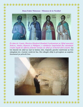 Dana Fodor Mateescu - Minunea de la Niculiţel
Pe data de 4 iunie, Biserica Ortodoxă Română îi prăznuieşte pe Sfinţi mucenici
Zoticos, Attalos, Kamasis şi Philippos, o sărbătoare importantă din calendarul
creştin legată de aflarea primelor moaşte de sfinţi pe teritoriul ţării noastre. La
trei decenii de când au ieşit la lumina zilei, trupurile grecilor martirizaţi au fost
mângâiate de o lumină venită de Sus. Doi călugări aflaţi la priveghere au surprins
fenomenul pe peliculă foto.
 