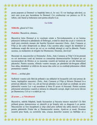 peste popoare şi Domnul va împărăţi întru ei, în veci. Ei vor înţelege adevărul, ca
unii care şi-au pus încrederea în Domnul: Cei credincioşi vor petrece cu El în
iubire, căci harul şi îndurarea sunt partea aleşilor Lui.
La Litie
Stihirile, glasul al 5-lea:
Podobie: Bucură-te, cămara...
Bucură-te întru Domnul şi te veseleşte cetate a Noviodunumului, şi cu lumina
prăznuirii îmbracă-te pământule al Dobrogei, având în sânul tău ca pe o vistierie de
mult preţ cinstitele moaşte ale bunilor biruitori mucenici Zotic, Atal, Camasie şi
Filip şi ale celor dimpreună cu dânşii. Căci acestea aduc curgeri de tămăduiri şi
totdeauna scapă din nevoi pe cei ce cu credinţă aleargă şi cad la dânsele. Pentru
acestea, cu mulţumire să strigăm lui Dumnezeu: Doamne, slavă ţie!
Bucuraţi-vă, mucenicilor ai Domnului: Zotic, Atal, Camasie şi Filip! Că îm-preună
cu cei asemenea vouă aţi luminat cu cunoştinţa dumnezeieştilor Scripturi pe cei
necunoscători de Hristos şi cu iscusinţa voastră aţi luminat pe cei din întunericul
păcatului. Pentru aceasta, sfintele voastre moaşte, pe pământul do-brogean aflând
bun sălaş, tămăduiri şi izbăvire de necaz dau celor ce cu credinţă prăznuiesc sfântă
pomenirea voastră.
Slavă…, acelaşi glas
Sufletele voastre cele fără de prihană s-au sălăşluit în locaşurile cele mai presus de
lume, înţelepţilor mucenici: Zotic, Atal, Camasie şi Filip şi Hristos Domnul le-a
primit pe dânsele. Căci voi, cât aţi fost pe pământ, Lui aţi slujit cu credinţă; iar prin
pătimirile voastre Lui v-aţi asemănat şi întru El acum vă bucuraţi. Pentru aceasta
prăznuind adormirea voastră şi intrarea în sălaşurile cereşti, după vred-nicie slăvim
pe Dumnezeu, Cel ce v-a mărit pe voi.
Şi acum .... a Născătoarei
Bucură-te, mărită Stăpână, lauda fecioarelor şi bucuria tuturor maicilor! Că fără
prihană prunc dumnezeiesc ai zămislit şi pe braţele tale cu dragoste L-ai purtat.
Mucenicilor ai fost începătură şi chip când prin sufletul tău sabia durerii a trecut
pentru pătimirile Fiului tău şi Dumnezeului nostru. Ajută-ne şi nouă, Doamna
noastră prea bună, cu ocrotirile tale, crucea durerilor noastre cu bărbăţie să o
 