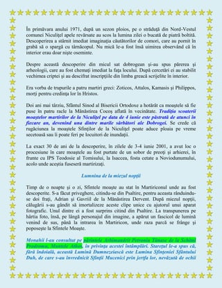 În primăvara anului 1971, după un sezon ploios, pe o străduţă din Nord-Vestul
comunei Niculiţel apele revărsate au scos la lumina zilei o bucată de piatră boltită.
Descoperirea a stârnit imediat imaginaţia căutătorilor de comori, care au pornit în
grabă să o spargă cu târnăcopul. Nu mică le-a fost însă uimirea observând că în
interior erau doar nişte oseminte.
Despre această descoperire din micul sat dobrogean şi-au spus părerea şi
arheologii, care au fost chemaţi imediat la faţa locului. După cercetări ei au stabilit
vechimea criptei şi au descifrat inscripţiile din limba greacă scrijelite în interior.
Era vorba de trupurile a patru martiri greci: Zoticos, Attalos, Kamasis şi Philippos,
morţi pentru credinţa lor în Hristos.
Doi ani mai târziu, Sfântul Sinod al Bisericii Ortodoxe a hotărât ca moaştele să fie
puse în patru racle la Mânăstirea Cocoş aflată în vecinătate. Tradiţia scoaterii
moaştelor martirilor de la Niculiţel pe data de 4 iunie este păstrată de atunci în
fiecare an, devenind una dintre marile sărbători ale Dobrogei. Se crede că
rugăciunea la moaştele Sfinţilor de la Niculiţel poate aduce ploaia pe vreme
secetoasă sau îi poate feri pe locuitori de inundaţii.
La exact 30 de ani de la descoperire, în zilele de 3-4 iunie 2001, a avut loc o
procesiune în care moaştele au fost purtate de un sobor de preoţi şi arhierei, în
frunte cu IPS Teodosie al Tomisului, la Isaccea, fosta cetate a Noviodunumului,
acolo unde aceştia fuseseră martirizaţi.
Lumnina de la miezul nopţii
Timp de o noapte şi o zi, Sfintele moaşte au stat în Martiriconul unde au fost
descoperite. S-a făcut priveghere, citindu-se din Psaltire, pentru aceasta rânduindu-
se doi fraţi, Adrian şi Gavriil de la Mănăstirea Dervent. După miezul nopţii,
călugării s-au gândit să imortalizeze aceste clipe unice cu ajutorul unui aparat
fotografic. Unul dintre ei a fost surprins citind din Psaltire. La transpunerea pe
hârtia foto, însă, pe lângă personajul din imagine, a apărut un fascicol de lumină
venind de sus, până la intrarea în Martiricon, unde raza parcă se frânge şi
poposeşte la Sfintele Moaşte.
Monahii l-au consultat pe părintele Arhimandrit Petroniu Tănase de la Schitul
Prodromu, Muntele Athos, în privinţa acestei întâmplări. Stareţul le-a spus că,
fără îndoială, această Lumină Dumnezeiască este Lumina Sfinţeniei Sfântului
Duh, de care s-au învrednicit Sfinţii Mucenici prin jertfa lor, nevăzută de ochii
 