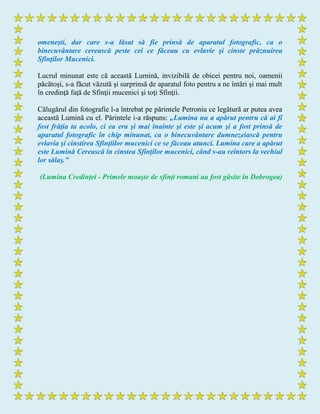 omeneşti, dar care s-a lăsat să fie prinsă de aparatul fotografic, ca o
binecuvântare cerească peste cei ce făceau cu evlavie şi cinste prăznuirea
Sfinţilor Mucenici.
Lucrul minunat este că această Lumină, invizibilă de obicei pentru noi, oamenii
păcătoşi, s-a făcut văzută şi surprinsă de aparatul foto pentru a ne întări şi mai mult
în credinţă faţă de Sfinţii mucenici şi toţi Sfinţii.
Călugărul din fotografie l-a întrebat pe părintele Petroniu ce legătură ar putea avea
această Lumină cu el. Părintele i-a răspuns: „Lumina nu a apărut pentru că ai fi
fost frăţia ta acolo, ci ea era şi mai înainte şi este şi acum şi a fost prinsă de
aparatul fotografic în chip minunat, ca o binecuvântare dumnezeiască pentru
evlavia şi cinstirea Sfinţiilor mucenici ce se făceau atunci. Lumina care a apărut
este Lumină Cerească în cinstea Sfinţilor mucenici, când s-au reîntors la vechiul
lor sălaş.”
(Lumina Credinţei - Primele moaşte de sfinţi romani au fost găsite în Dobrogea)
 