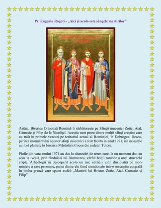 Pr. Eugeniu Rogoti - „Aici şi acolo este sângele martirilor”
Astăzi, Biserica Ortodoxă Română îi sărbătoreşte pe Sfinţii mucenici Zotic, Atal,
Camasie şi Filip de la Niculiţel. Aceştia sunt patru dintre mulţii sfinţi creştini care
au trăit în primele veacuri pe teritoriul actual al României, în Dobrogea. Desco-
perirea mormântului acestor sfinţi mucenici a fost făcută în anul 1971, iar moaştele
au fost păstrate în biserica Mănăstirii Cocoş din judeţul Tulcea.
Ploile din vara anului 1971 au dus la alunecări de teren care, la un moment dat, au
scos la iveală, prin rânduiala lui Dumnezeu, vârful bolţii rotunde a unei străvechi
cripte. Arheologii au descoperit acolo un mic edificiu zidit din piatră pe mor-
mintele a şase persoane, patru dintre ele fiind menţionate într-o inscripţie epigrafă
în limba greacă care spune astfel: „Martirii lui Hristos Zotic, Atal, Camasie şi
Filip”.
 