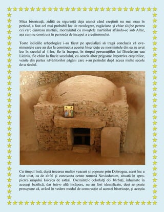 Mica bisericuţă, zidită cu siguranţă deja atunci când creştinii nu mai erau în
pericol, a fost cel mai probabil loc de reculegere, rugăciune şi chiar slujbe pentru
cei care cinsteau martirii, mormântul cu moaştele martirilor aflându-se sub Altar,
aşa cum se construia în perioada de început a creştinismului.
Toate indiciile arheologice i-au făcut pe specialişti să tragă concluzia că eve-
nimentele care au dus la construcţia acestei bisericuţe cu mormintele din ea au avut
loc în secolul al 4-lea, fie la început, în timpul persecuţiilor lui Diocleţian sau
Liciniu, fie chiar la finele secolului, cu ocazia altor prigoane împotriva creştinilor,
venite din partea năvălitorilor păgâni care s-au perindat după aceea multe secole
de-a rândul.
Cu timpul însă, după trecerea multor veacuri şi popoare prin Dobrogea, acest loc a
fost uitat, ca de altfel şi cunoscuta cetate romană Noviodunum, situată în apro-
pierea oraşului Isaccea de astăzi. Osemintele celorlalţi doi bărbaţi, înhumate în
aceeaşi bazilică, dar într-o altă încăpere, nu au fost identificate, deşi se poate
presupune că, având în vedere modul de construcţie al acestei bisericuţe, şi aceştia
 